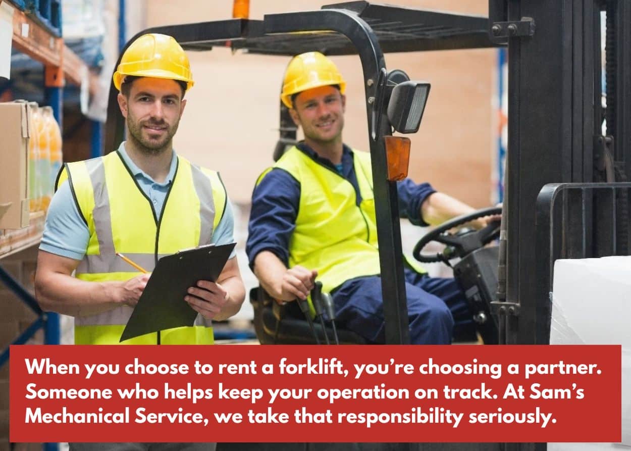 When you choose to rent a forklift, you’re choosing a partner. Someone who helps keep your operation on track. At Sam’s Mechanical Service, we take that responsibility seriously.